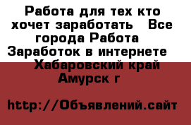 Работа для тех кто хочет заработать - Все города Работа » Заработок в интернете   . Хабаровский край,Амурск г.